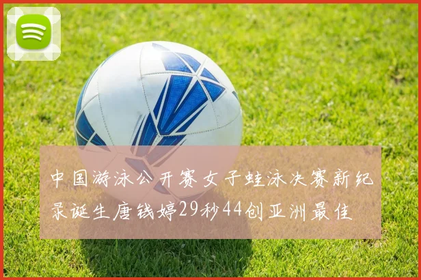 中国游泳公开赛女子蛙泳决赛新纪录诞生唐钱婷29秒44创亚洲最佳