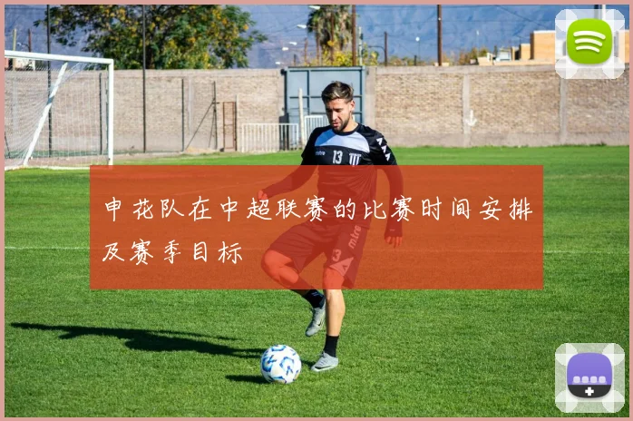 申花队在中超联赛的比赛时间安排及赛季目标